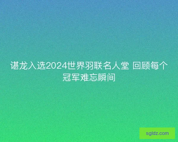 谌龙入选2024世界羽联名人堂 回顾每个冠军难忘瞬间